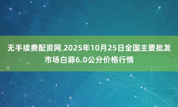 无手续费配资网 2025年10月25日全国主要批发市场白蒜6.0公分价格行情
