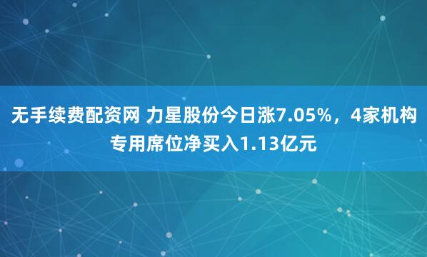 无手续费配资网 力星股份今日涨7.05%，4家机构专用席位净买入1.13亿元