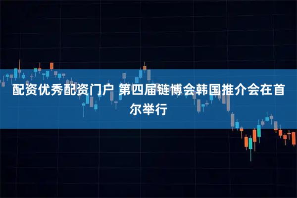 配资优秀配资门户 第四届链博会韩国推介会在首尔举行