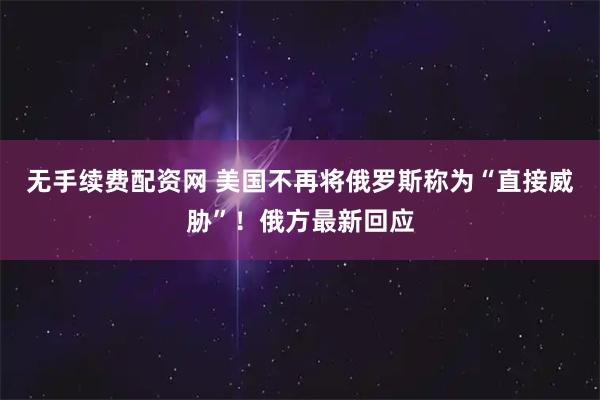 无手续费配资网 美国不再将俄罗斯称为“直接威胁”！俄方最新回应